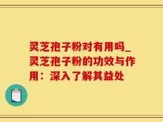 灵芝孢子粉对有用吗_灵芝孢子粉的功效与作用：深入了解其益处
