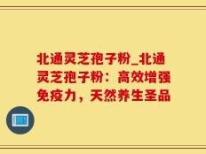 北通灵芝孢子粉_北通灵芝孢子粉：高效增强免疫力，天然养生圣品