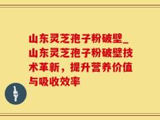 山东灵芝孢子粉破壁_山东灵芝孢子粉破壁技术革新，提升营养价值与吸收效率
