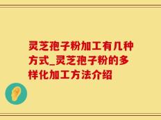 灵芝孢子粉加工有几种方式_灵芝孢子粉的多样化加工方法介绍