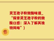 灵芝孢子粉微酸味道_“探索灵芝孢子粉的微酸口感：深入了解其独特风味”)