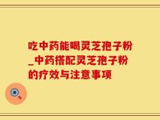 吃中药能喝灵芝孢子粉_中药搭配灵芝孢子粉的疗效与注意事项