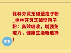 徐林芬灵芝破壁孢子粉_徐林芬灵芝破壁孢子粉：高效吸收，增强免疫力，健康生活新选择)