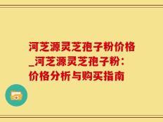 河芝源灵芝孢子粉价格_河芝源灵芝孢子粉：价格分析与购买指南