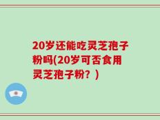 20岁还能吃灵芝孢子粉吗(20岁可否食用灵芝孢子粉？)