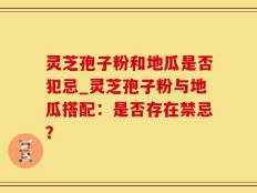 灵芝孢子粉和地瓜是否犯忌_灵芝孢子粉与地瓜搭配：是否存在禁忌？