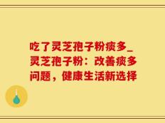 吃了灵芝孢子粉痰多_灵芝孢子粉：改善痰多问题，健康生活新选择