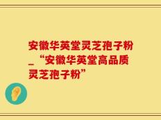 安徽华英堂灵芝孢子粉_“安徽华英堂高品质灵芝孢子粉”