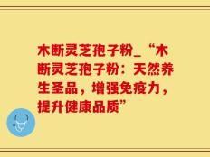 木断灵芝孢子粉_“木断灵芝孢子粉：天然养生圣品，增强免疫力，提升健康品质”