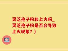 灵芝孢子粉和上火吗_灵芝孢子粉是否会导致上火现象？)