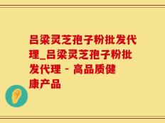 吕梁灵芝孢子粉批发代理_吕梁灵芝孢子粉批发代理 - 高品质健康产品