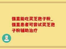 强直能吃灵芝孢子粉_强直患者可尝试灵芝孢子粉辅助治疗
