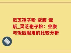 灵芝孢子粉 空腹 饭后_灵芝孢子粉：空腹与饭后服用的比较分析
