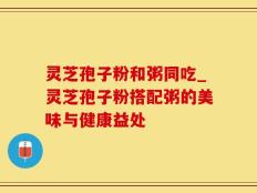 灵芝孢子粉和粥同吃_灵芝孢子粉搭配粥的美味与健康益处