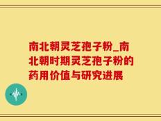 南北朝灵芝孢子粉_南北朝时期灵芝孢子粉的药用价值与研究进展