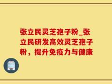 张立民灵芝孢子粉_张立民研发高效灵芝孢子粉，提升免疫力与健康