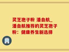 灵芝孢子粉 潘自航_潘自航推荐的灵芝孢子粉：健康养生新选择