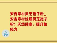 安吉章村灵芝孢子粉_安吉章村优质灵芝孢子粉：天然健康，提升免疫力