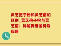 灵芝孢子粉和灵芝菌的区别_灵芝孢子粉与灵芝菌：详解两者差异及应用