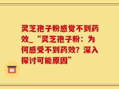 灵芝孢子粉感觉不到药效_“灵芝孢子粉：为何感受不到药效？深入探讨可能原因”