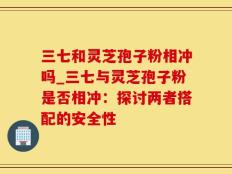 三七和灵芝孢子粉相冲吗_三七与灵芝孢子粉是否相冲：探讨两者搭配的安全性