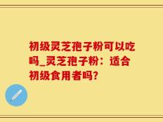 初级灵芝孢子粉可以吃吗_灵芝孢子粉：适合初级食用者吗？