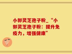 小郭灵芝孢子粉_“小郭灵芝孢子粉：提升免疫力，增强健康”