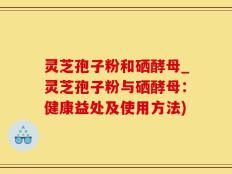 灵芝孢子粉和硒酵母_灵芝孢子粉与硒酵母：健康益处及使用方法)