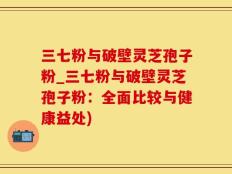 三七粉与破壁灵芝孢子粉_三七粉与破壁灵芝孢子粉：全面比较与健康益处)