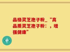 品格灵芝孢子粉_“高品质灵芝孢子粉：，增强健康”