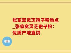 张家窝灵芝孢子粉地点_张家窝灵芝孢子粉：优质产地直供