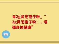 每2g灵芝孢子粉_“2g灵芝孢子粉：，增强身体健康”