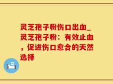 灵芝孢子粉伤口出血_灵芝孢子粉：有效止血，促进伤口愈合的天然选择