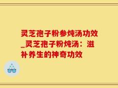 灵芝孢子粉参炖汤功效_灵芝孢子粉炖汤：滋补养生的神奇功效