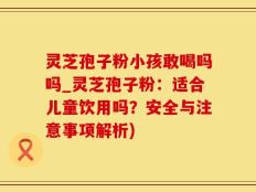 灵芝孢子粉小孩敢喝吗吗_灵芝孢子粉：适合儿童饮用吗？安全与注意事项解析)
