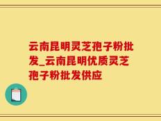 云南昆明灵芝孢子粉批发_云南昆明优质灵芝孢子粉批发供应