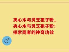 夹心木与灵芝孢子粉_夹心木与灵芝孢子粉：探索两者的神奇功效