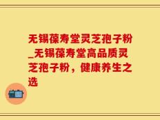 无锡葆寿堂灵芝孢子粉_无锡葆寿堂高品质灵芝孢子粉，健康养生之选