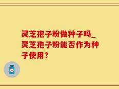 灵芝孢子粉做种子吗_灵芝孢子粉能否作为种子使用？