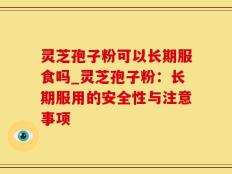 灵芝孢子粉可以长期服食吗_灵芝孢子粉：长期服用的安全性与注意事项