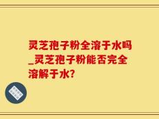 灵芝孢子粉全溶于水吗_灵芝孢子粉能否完全溶解于水？