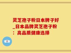 灵芝孢子粉日本牌子好_日本品牌灵芝孢子粉：高品质健康选择