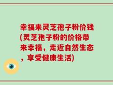 幸福来灵芝孢子粉价钱(灵芝孢子粉的价格带来幸福，走近自然生态，享受健康生活)