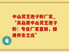 中山灵芝孢子粉厂家_“高品质中山灵芝孢子粉：专业厂家直销，健康养生之选”