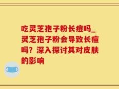 吃灵芝孢子粉长痘吗_灵芝孢子粉会导致长痘吗？深入探讨其对皮肤的影响