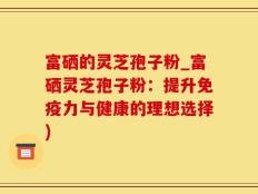 富硒的灵芝孢子粉_富硒灵芝孢子粉：提升免疫力与健康的理想选择)