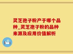灵芝孢子粉产于哪个品种_灵芝孢子粉的品种来源及应用价值解析