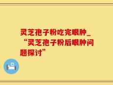 灵芝孢子粉吃完眼肿_“灵芝孢子粉后眼肿问题探讨”