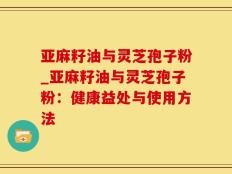 亚麻籽油与灵芝孢子粉_亚麻籽油与灵芝孢子粉：健康益处与使用方法