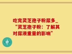 吃完灵芝孢子粉尿多_“灵芝孢子粉：了解其对尿液重量的影响”